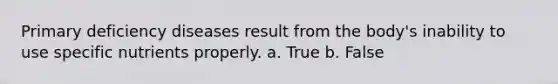 Primary deficiency diseases result from the body's inability to use specific nutrients properly. a. True b. False