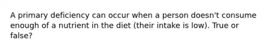 A primary deficiency can occur when a person doesn't consume enough of a nutrient in the diet (their intake is low). True or false?