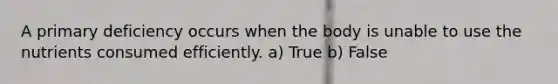 A primary deficiency occurs when the body is unable to use the nutrients consumed efficiently. a) True b) False