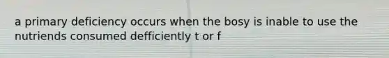 a primary deficiency occurs when the bosy is inable to use the nutriends consumed defficiently t or f