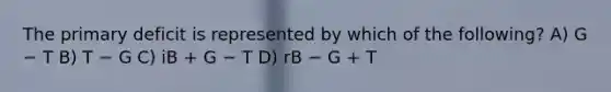 The primary deficit is represented by which of the following? A) G − T B) T − G C) iB + G − T D) rB − G + T