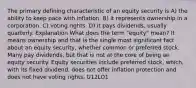 The primary defining characteristic of an equity security is A) the ability to keep pace with inflation. B) it represents ownership in a corporation. C) voting rights. D) it pays dividends, usually quarterly. Explanation What does the term "equity" mean? It means ownership and that is the single most significant fact about an equity security, whether common or preferred stock. Many pay dividends, but that is not at the core of being an equity security. Equity securities include preferred stock, which, with its fixed dividend, does not offer inflation protection and does not have voting rights. U12LO1