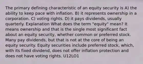 The primary defining characteristic of an equity security is A) the ability to keep pace with inflation. B) it represents ownership in a corporation. C) voting rights. D) it pays dividends, usually quarterly. Explanation What does the term "equity" mean? It means ownership and that is the single most significant fact about an equity security, whether common or preferred stock. Many pay dividends, but that is not at the core of being an equity security. Equity securities include preferred stock, which, with its fixed dividend, does not offer inflation protection and does not have voting rights. U12LO1