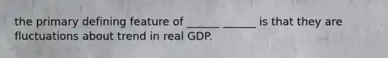 the primary defining feature of ______ ______ is that they are fluctuations about trend in real GDP.