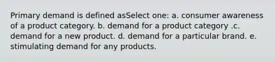 Primary demand is defined asSelect one: a. consumer awareness of a product category. b. demand for a product category .c. demand for a new product. d. demand for a particular brand. e. stimulating demand for any products.