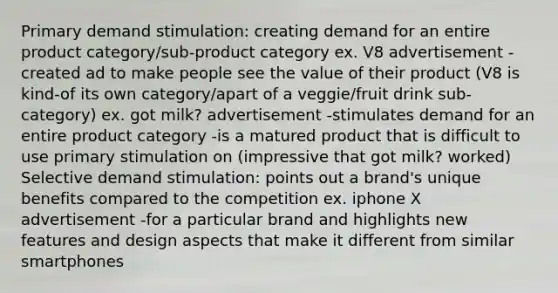 Primary demand stimulation: creating demand for an entire product category/sub-product category ex. V8 advertisement -created ad to make people see the value of their product (V8 is kind-of its own category/apart of a veggie/fruit drink sub-category) ex. got milk? advertisement -stimulates demand for an entire product category -is a matured product that is difficult to use primary stimulation on (impressive that got milk? worked) Selective demand stimulation: points out a brand's unique benefits compared to the competition ex. iphone X advertisement -for a particular brand and highlights new features and design aspects that make it different from similar smartphones