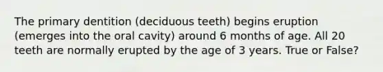 The primary dentition (deciduous teeth) begins eruption (emerges into the oral cavity) around 6 months of age. All 20 teeth are normally erupted by the age of 3 years. True or False?