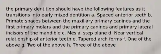 the primary dentition should have the following features as it transitions into early mixed dentition a. Spaced anterior teeth b. Primate spaces between the maxillary primary canines and the first primary molars and the primary canines and primary lateral incisors of the mandible c. Mesial step plane d. Near vertical relationship of anterior teeth e. Tapered arch forms f. One of the above g. Two of the above h. Three of the above