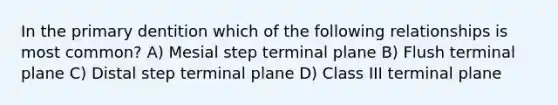 In the primary dentition which of the following relationships is most common? A) Mesial step terminal plane B) Flush terminal plane C) Distal step terminal plane D) Class III terminal plane