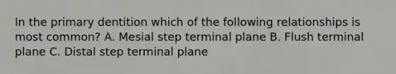 In the primary dentition which of the following relationships is most common? A. Mesial step terminal plane B. Flush terminal plane C. Distal step terminal plane