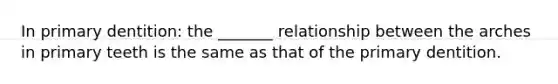 In primary dentition: the _______ relationship between the arches in primary teeth is the same as that of the primary dentition.