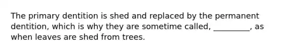 The primary dentition is shed and replaced by the permanent dentition, which is why they are sometime called, _________, as when leaves are shed from trees.