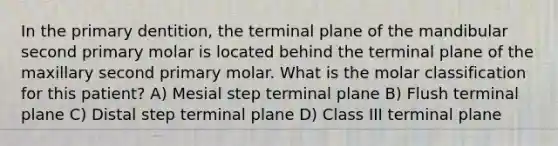 In the primary dentition, the terminal plane of the mandibular second primary molar is located behind the terminal plane of the maxillary second primary molar. What is the molar classification for this patient? A) Mesial step terminal plane B) Flush terminal plane C) Distal step terminal plane D) Class III terminal plane