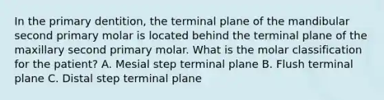 In the primary dentition, the terminal plane of the mandibular second primary molar is located behind the terminal plane of the maxillary second primary molar. What is the molar classification for the patient? A. Mesial step terminal plane B. Flush terminal plane C. Distal step terminal plane