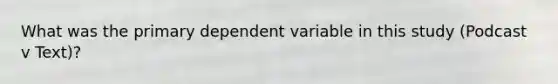 What was the primary dependent variable in this study (Podcast v Text)?