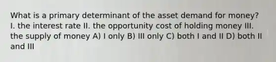 What is a primary determinant of the asset demand for money? I. the interest rate II. the opportunity cost of holding money III. the <a href='https://www.questionai.com/knowledge/kUIOOoB75i-supply-of-money' class='anchor-knowledge'>supply of money</a> A) I only B) III only C) both I and II D) both II and III