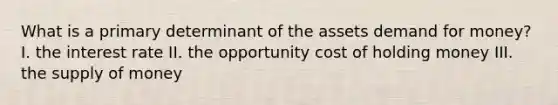 What is a primary determinant of the assets demand for money? I. the interest rate II. the opportunity cost of holding money III. the <a href='https://www.questionai.com/knowledge/kUIOOoB75i-supply-of-money' class='anchor-knowledge'>supply of money</a>