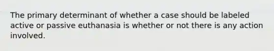 The primary determinant of whether a case should be labeled active or passive euthanasia is whether or not there is any action involved.