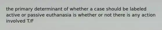 the primary determinant of whether a case should be labeled active or passive euthanasia is whether or not there is any action involved T/F