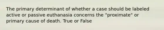 The primary determinant of whether a case should be labeled active or passive euthanasia concerns the "proximate" or primary cause of death. True or False