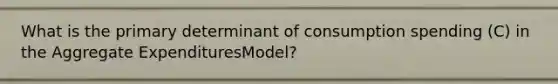 What is the primary determinant of consumption spending (C) in the Aggregate ExpendituresModel?