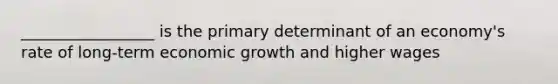 _________________ is the primary determinant of an economy's rate of long-term economic growth and higher wages