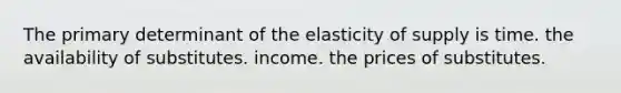 The primary determinant of the elasticity of supply is time. the availability of substitutes. income. the prices of substitutes.