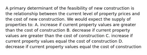 A primary determinant of the feasibility of new construction is the relationship between the current level of property prices and the cost of new construction. We would expect the supply of properties to: A. increase if current property values are greater than the cost of construction B. decrease if current property values are greater than the cost of construction C. increase if current property values equal the cost of construction D. decrease if current property values equal the cost of construction