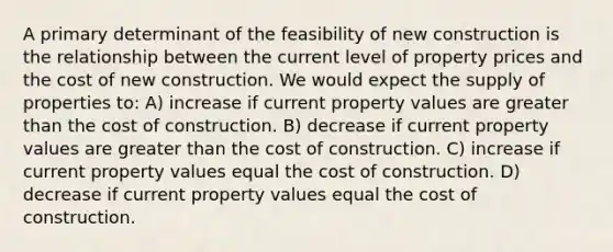 A primary determinant of the feasibility of new construction is the relationship between the current level of property prices and the cost of new construction. We would expect the supply of properties to: A) increase if current property values are greater than the cost of construction. B) decrease if current property values are greater than the cost of construction. C) increase if current property values equal the cost of construction. D) decrease if current property values equal the cost of construction.