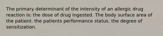 The primary determinant of the intensity of an allergic drug reaction is: the dose of drug ingested. The body surface area of the patient. the patients performance status. the degree of sensitization.