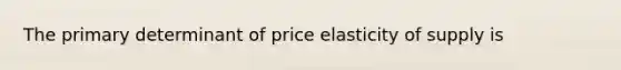 The primary determinant of price elasticity of supply is