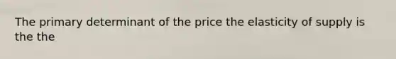 The primary determinant of the price the elasticity of supply is the the