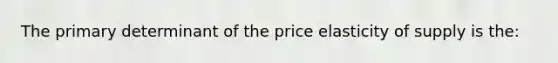 The primary determinant of the price elasticity of supply is the: