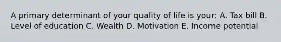 A primary determinant of your quality of life is your: A. Tax bill B. Level of education C. Wealth D. Motivation E. Income potential