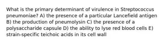 What is the primary determinant of virulence in Streptococcus pneumoniae? A) the presence of a particular Lancefield antigen B) the production of pneumolysin C) the presence of a polysaccharide capsule D) the ability to lyse red blood cells E) strain-specific teichoic acids in its cell wall