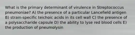 What is the primary determinant of virulence in Streptococcus pneumoniae? A) the presence of a particular Lancefield antigen B) strain-specific teichoic acids in its cell wall C) the presence of a polysaccharide capsule D) the ability to lyse red blood cells E) the production of pneumolysin