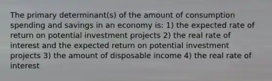 The primary determinant(s) of the amount of consumption spending and savings in an economy is: 1) the expected rate of return on potential investment projects 2) the real rate of interest and the expected return on potential investment projects 3) the amount of disposable income 4) the real rate of interest