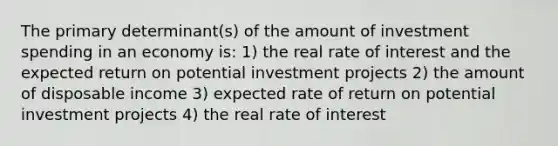 The primary determinant(s) of the amount of investment spending in an economy is: 1) the real rate of interest and the expected return on potential investment projects 2) the amount of disposable income 3) expected rate of return on potential investment projects 4) the real rate of interest