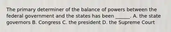 The primary determiner of the balance of powers between the federal government and the states has been ______. A. the state governors B. Congress C. the president D. the Supreme Court