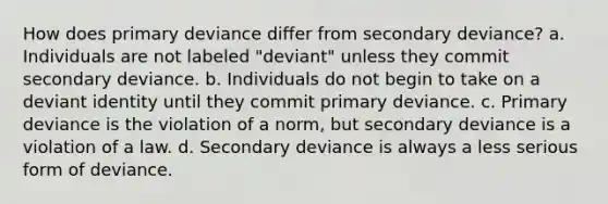 How does primary deviance differ from secondary deviance? a. Individuals are not labeled "deviant" unless they commit secondary deviance. b. Individuals do not begin to take on a deviant identity until they commit primary deviance. c. Primary deviance is the violation of a norm, but secondary deviance is a violation of a law. d. Secondary deviance is always a less serious form of deviance.