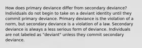 How does primary deviance differ from secondary deviance? Individuals do not begin to take on a deviant identity until they commit primary deviance. Primary deviance is the violation of a norm, but secondary deviance is a violation of a law. Secondary deviance is always a less serious form of deviance. Individuals are not labeled as "deviant" unless they commit secondary deviance.