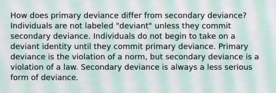 How does primary deviance differ from secondary deviance? Individuals are not labeled "deviant" unless they commit secondary deviance. Individuals do not begin to take on a deviant identity until they commit primary deviance. Primary deviance is the violation of a norm, but secondary deviance is a violation of a law. Secondary deviance is always a less serious form of deviance.