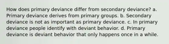 How does primary deviance differ from secondary deviance? a. Primary deviance derives from primary groups. b. Secondary deviance is not as important as primary deviance. c. In primary deviance people identify with deviant behavior. d. Primary deviance is deviant behavior that only happens once in a while.