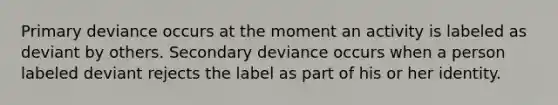 Primary deviance occurs at the moment an activity is labeled as deviant by others. Secondary deviance occurs when a person labeled deviant rejects the label as part of his or her identity.