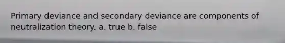 Primary deviance and secondary deviance are components of neutralization theory. a. true b. false