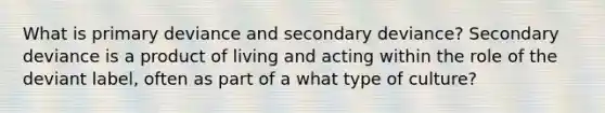 What is primary deviance and secondary deviance? Secondary deviance is a product of living and acting within the role of the deviant label, often as part of a what type of culture?