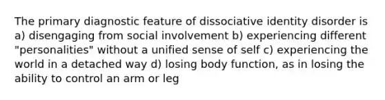 The primary diagnostic feature of dissociative identity disorder is a) disengaging from social involvement b) experiencing different "personalities" without a unified sense of self c) experiencing the world in a detached way d) losing body function, as in losing the ability to control an arm or leg