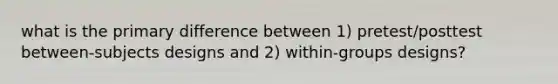 what is the primary difference between 1) pretest/posttest between-subjects designs and 2) within-groups designs?