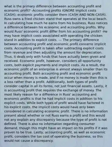 what is the primary difference between accounting profit and economic profit? -Accounting profits IGNORE implicit costs (CASH); economic profits consider them (CASH AND NON-CASH). Russ owns a fried chicken stand that operates at the local beach. In calculating how much he earns from his business, Russ notices a difference between his economic and accounting profits. Why would Russ' economic profit differ from his accounting profit? -He may have implicit costs associated with operating the chicken stand in addition to explicit costs. --- The primary difference between accounting profit and economic profit concerns implicit costs. Accounting profit is taken after subtracting explicit costs from revenue and then adjusting the amount for depreciation. Thus, it deals only with funds that have actually been given and received. Economic profit, however, considers all opportunity costs, both explicit payments and implicit costs. As a result, the economic profit of an enterprise is almost always smaller than its accounting profit. Both accounting profit and economic profit occur when money is made, and if no money is made then this is a loss rather than a profit. Additionally, both types of profit consider capital in all its forms, not just financial assets. Lastly, it is accounting profit that requires the exchange of money. The most likely reason for a difference in Russ' accounting and economic profits is that he had implicit costs in addition to his explicit costs. While both types of profit would have factored in his explicit costs, the implicit costs would have only been considered in calculating economic profit. There is no information present about whether or not Russ earns a profit and this would not any explain any discrepancy because the type of profit is not defined. There is also no information regarding consumer demand, though this might have an impact on his profits if it was proven to be true. Lastly, accounting profit, as well as economic profit, considers the tax cost of operating the business, so this would not cause a discrepancy.