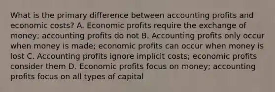 What is the primary difference between accounting profits and economic costs? A. Economic profits require the exchange of money; accounting profits do not B. Accounting profits only occur when money is made; economic profits can occur when money is lost C. Accounting profits ignore implicit costs; economic profits consider them D. Economic profits focus on money; accounting profits focus on all types of capital